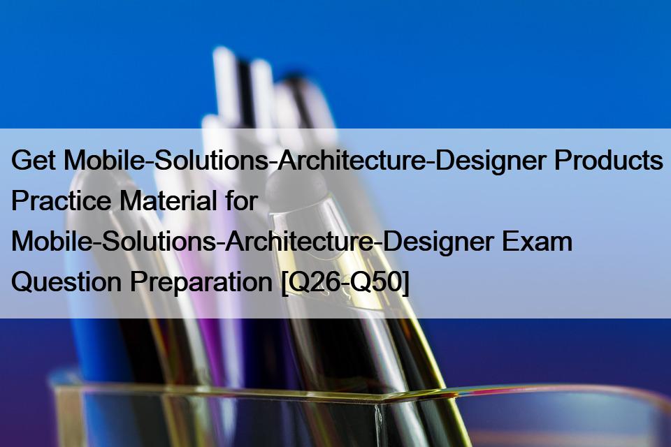 Get Mobile-Solutions-Architecture-Designer Products Practice Material for Mobile-Solutions-Architecture-Designer Exam Question Preparation [Q26-Q50]