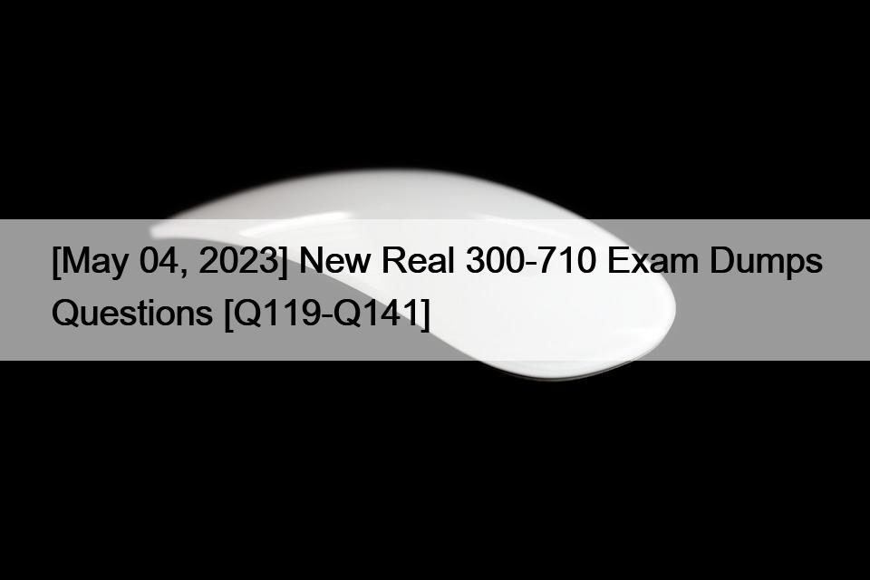 [May 04, 2023] New Real 300-710 Exam Dumps Questions [Q119-Q141]