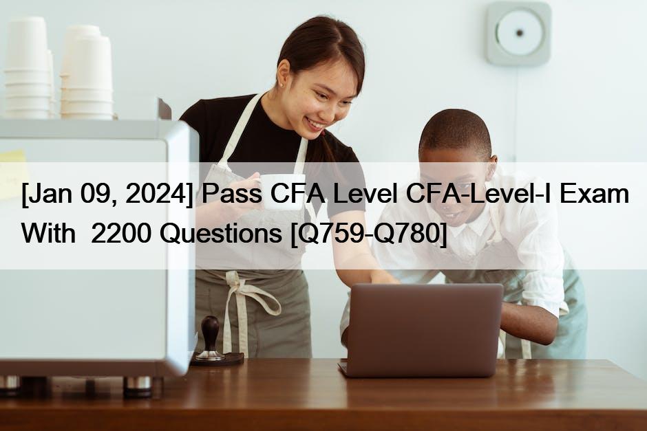 [Jan 09, 2024] Pass CFA Level CFA-Level-I Exam With  2200 Questions [Q759-Q780]