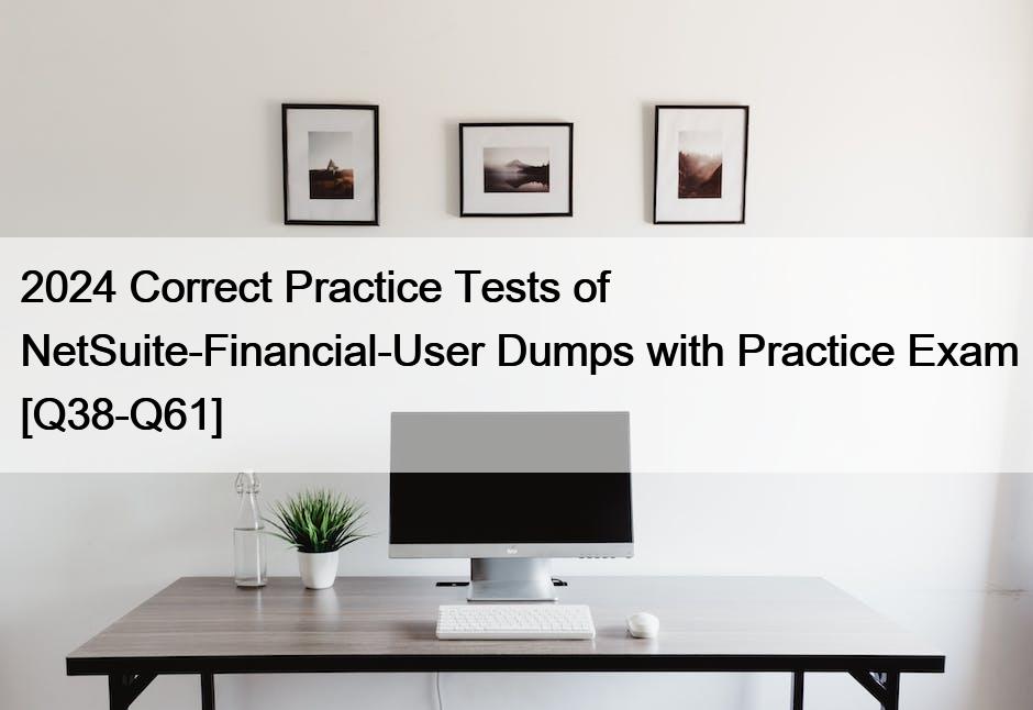 2024 Correct Practice Tests of NetSuite-Financial-User Dumps with Practice Exam [Q38-Q61]