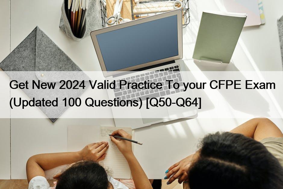 Get New 2024 Valid Practice To your CFPE Exam (Updated 100 Questions) [Q50-Q64]