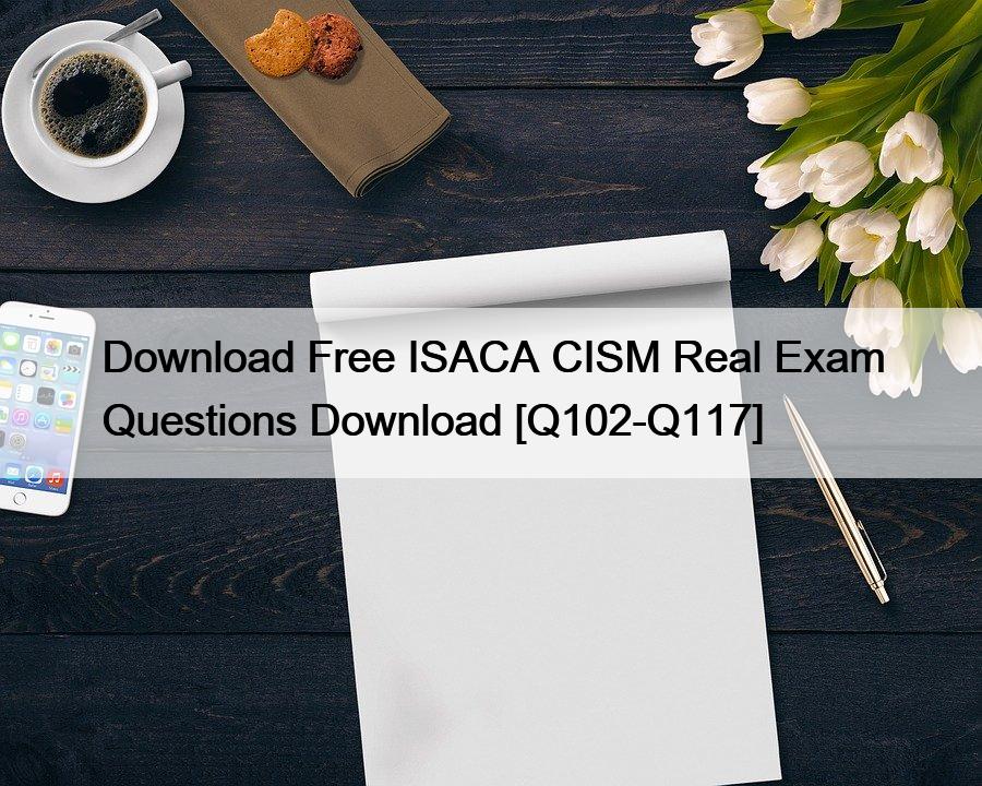 Download Free ISACA CISM Real Exam Questions Download [Q102-Q117]
